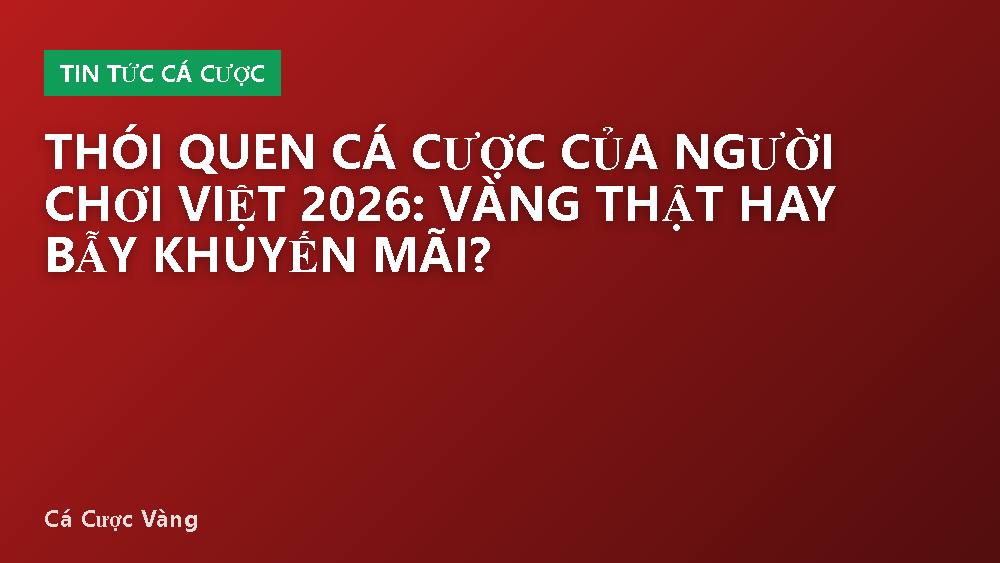 Thói quen cá cược của người chơi Việt 2026: Vàng thật hay bẫy khuyến mãi?